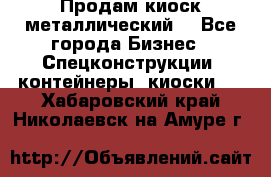 Продам киоск металлический  - Все города Бизнес » Спецконструкции, контейнеры, киоски   . Хабаровский край,Николаевск-на-Амуре г.
